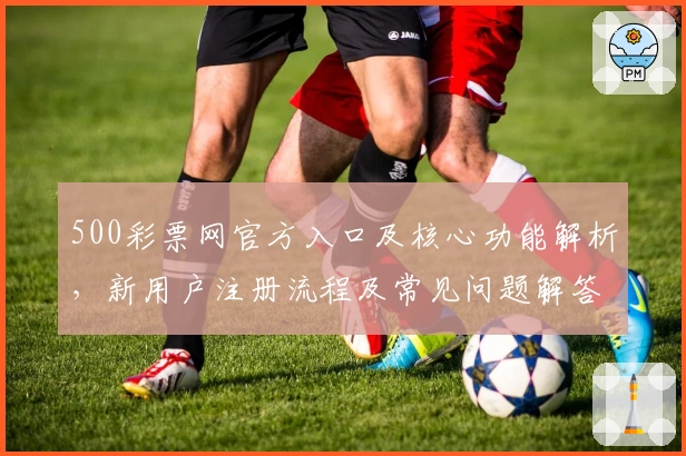 500彩票网官方入口及核心功能解析，新用户注册流程及常见问题解答