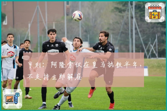 亨利：阿隆索仅在皇马执教半年，不支持立即解雇