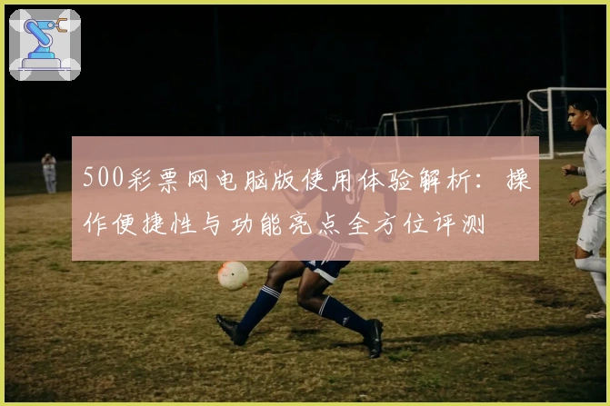 500彩票网电脑版使用体验解析：操作便捷性与功能亮点全方位评测