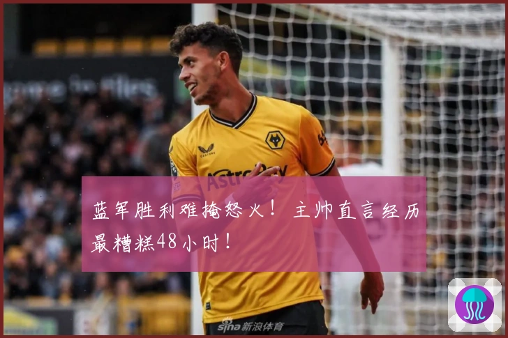 蓝军胜利难掩怒火！主帅直言经历最糟糕48小时！