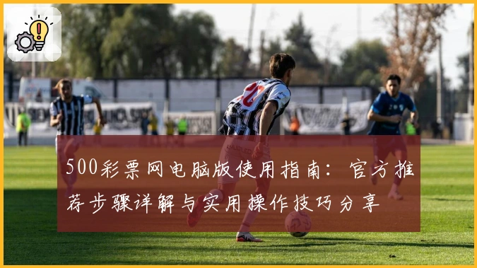 500彩票网电脑版使用指南：官方推荐步骤详解与实用操作技巧分享