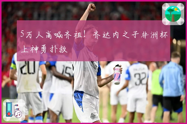 5万人高喊齐祖！齐达内之子非洲杯上神勇扑救