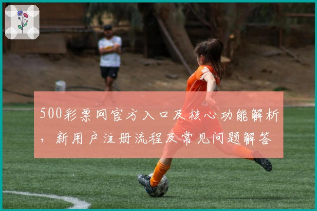 500彩票网官方入口及核心功能解析，新用户注册流程及常见问题解答