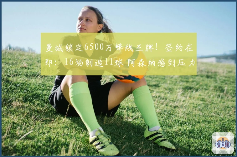 曼城锁定6500万锋线王牌！签约在即：16场制造11球 阿森纳感到压力