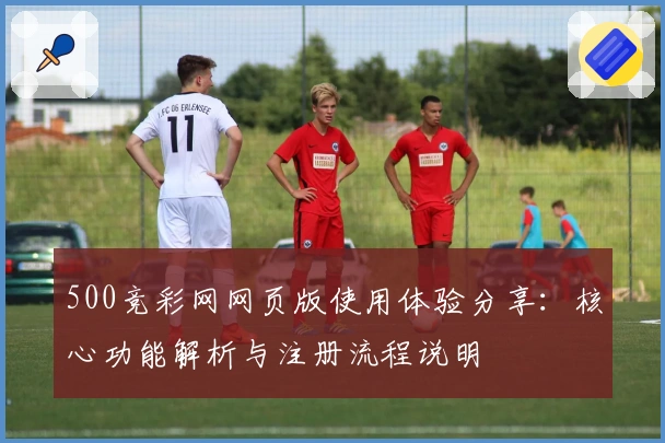 500竞彩网网页版使用体验分享：核心功能解析与注册流程说明
