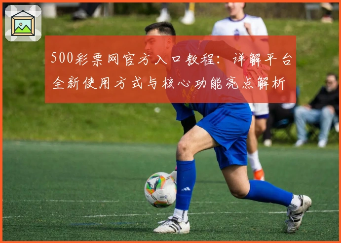 500彩票网官方入口教程：详解平台全新使用方式与核心功能亮点解析