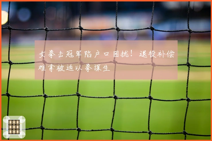 女拳击冠军陷户口困扰！退役补偿难拿被迫以拳谋生