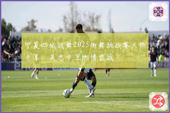 宁夏四城战舞2025街舞挑战赛火热开幕，吴忠中卫燃情首战