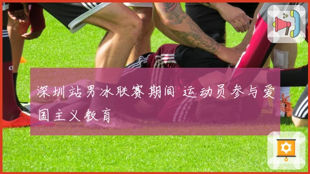 深圳站男冰联赛期间 运动员参与爱国主义教育