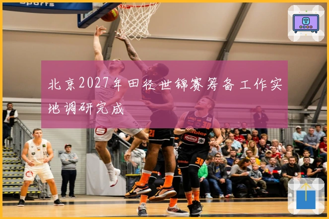 北京2027年田径世锦赛筹备工作实地调研完成