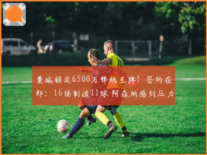 曼城锁定6500万锋线王牌！签约在即：16场制造11球 阿森纳感到压力