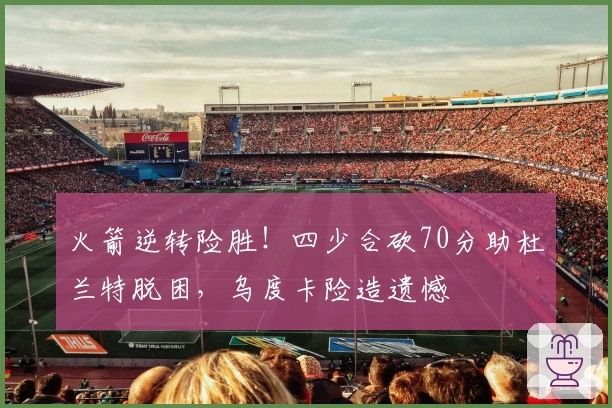 火箭逆转险胜！四少合砍70分助杜兰特脱困，乌度卡险造遗憾